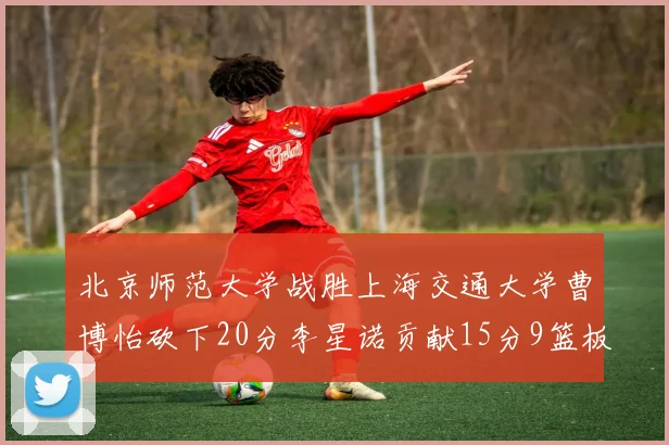 北京师范大学战胜上海交通大学曹博怡砍下20分李星诺贡献15分9篮板马天雨表现出色