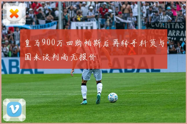 皇马900万回购帕斯后再转手科莫与国米谈判尚无报价