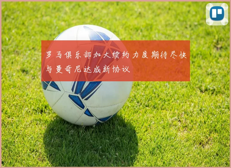 罗马俱乐部加大续约力度期待尽快与曼奇尼达成新协议