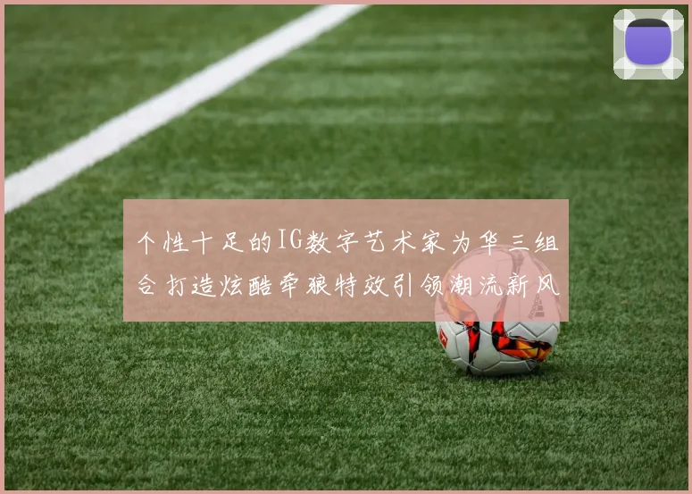 个性十足的IG数字艺术家为华三组合打造炫酷牵狼特效引领潮流新风尚