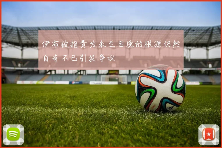 伊布被指责为米兰困境的根源仍然自夸不已引发争议