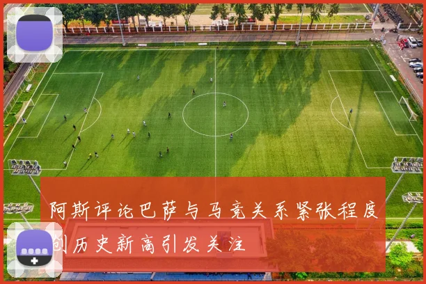 阿斯评论巴萨与马竞关系紧张程度创历史新高引发关注