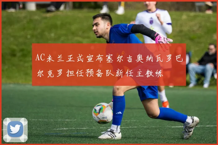 AC米兰正式宣布塞尔吉奥纳瓦罗巴尔克罗担任预备队新任主教练