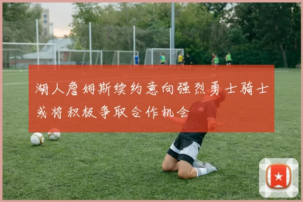 湖人詹姆斯续约意向强烈勇士骑士或将积极争取合作机会