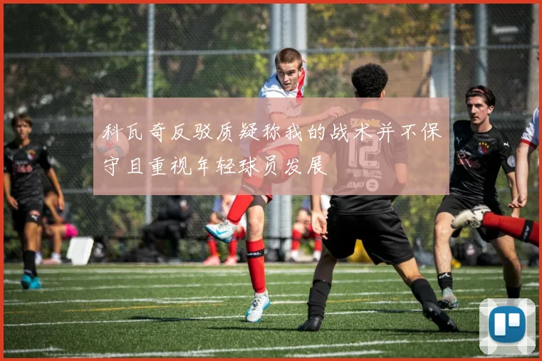 科瓦奇反驳质疑称我的战术并不保守且重视年轻球员发展