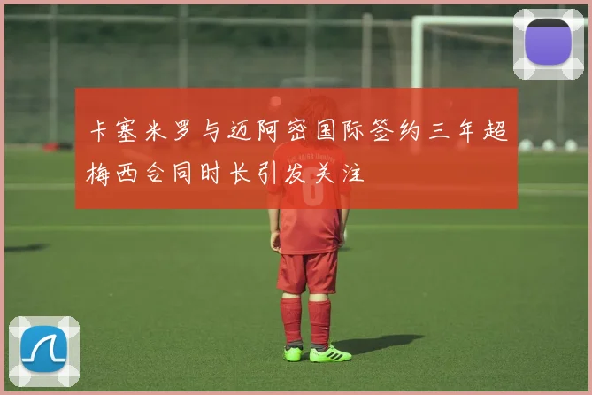 卡塞米罗与迈阿密国际签约三年超梅西合同时长引发关注