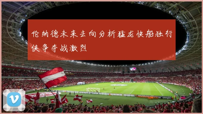 伦纳德未来去向分析猛龙快船独行侠争夺战激烈