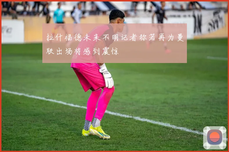 拉什福德未来不明记者称若再为曼联出场将感到震惊