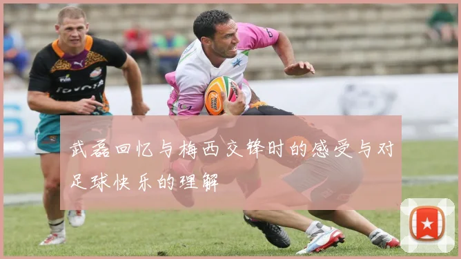 武磊回忆与梅西交锋时的感受与对足球快乐的理解