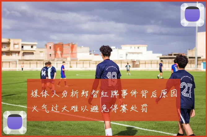 媒体人分析郑智红牌事件背后原因火气过大难以避免停赛处罚