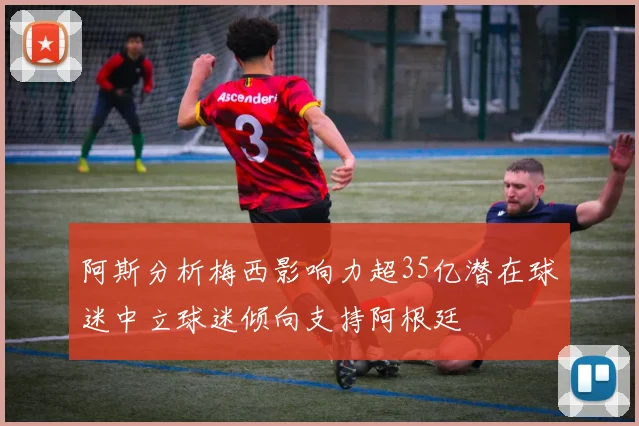 阿斯分析梅西影响力超35亿潜在球迷中立球迷倾向支持阿根廷
