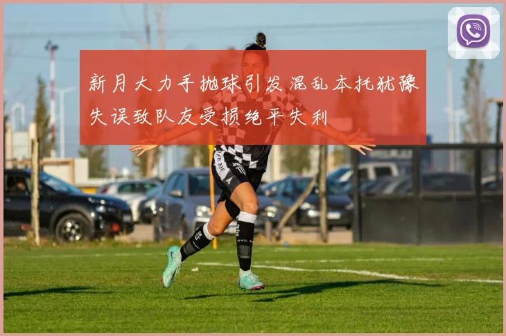 新月大力手抛球引发混乱本托犹豫失误致队友受损绝平失利