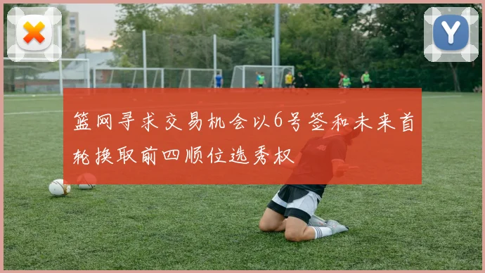 篮网寻求交易机会以6号签和未来首轮换取前四顺位选秀权