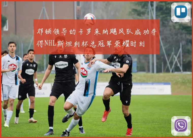 邓顿领导的卡罗来纳飓风队成功夺得NHL斯坦利杯总冠军荣耀时刻