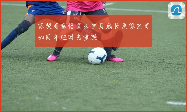 苏契奇感悟国米岁月成长莫德里奇如同年轻时光重现
