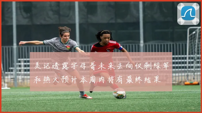 美记透露字母哥未来去向仅剩绿军和热火预计本周内将有最终结果