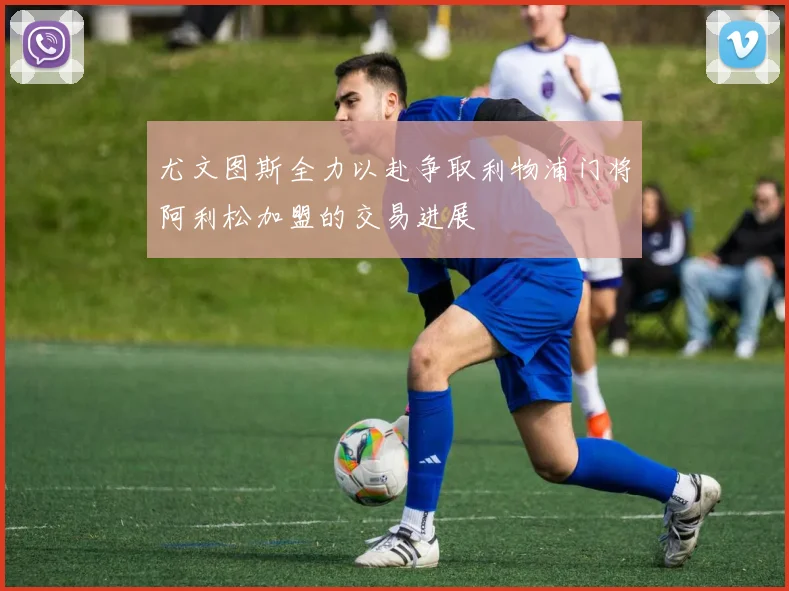 尤文图斯全力以赴争取利物浦门将阿利松加盟的交易进展