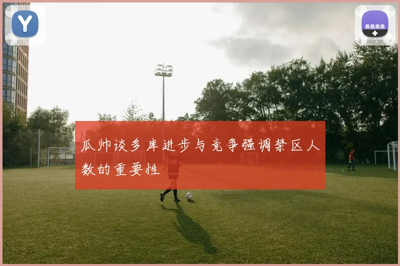 瓜帅谈多库进步与竞争强调禁区人数的重要性