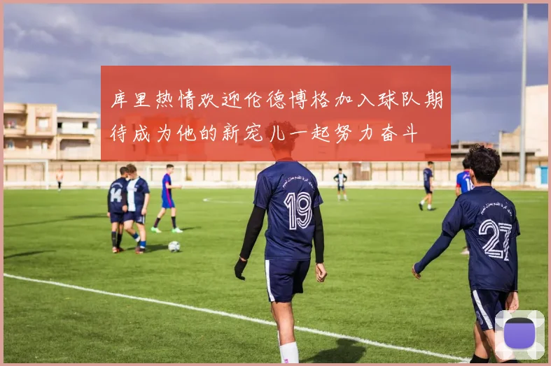 库里热情欢迎伦德博格加入球队期待成为他的新宠儿一起努力奋斗