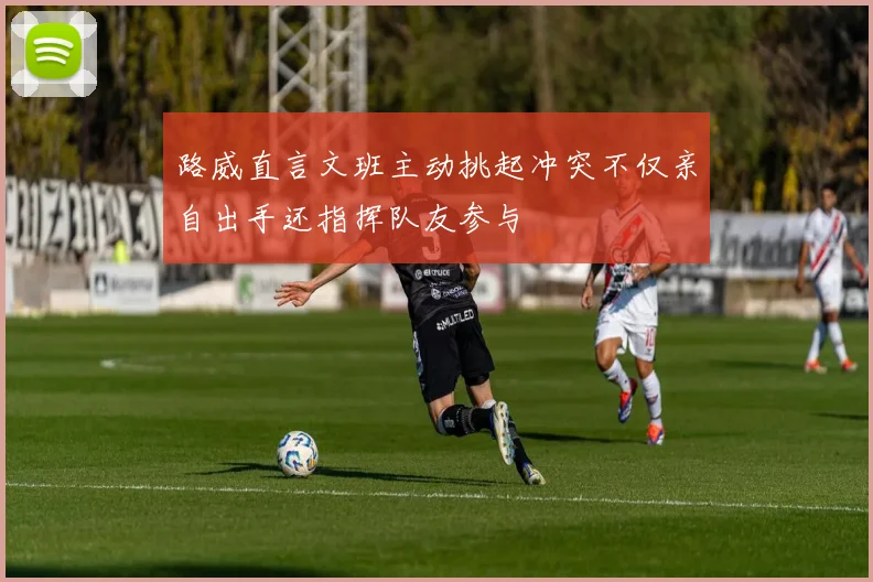 路威直言文班主动挑起冲突不仅亲自出手还指挥队友参与