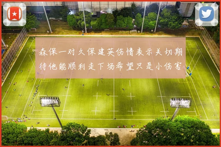 森保一对久保建英伤情表示关切期待他能顺利走下场希望只是小伤害